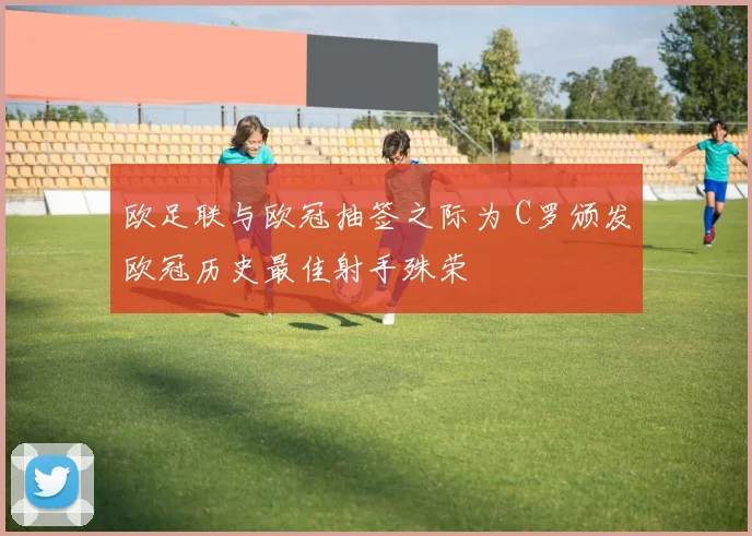 欧足联与欧冠抽签之际为 C罗颁发欧冠历史最佳射手殊荣