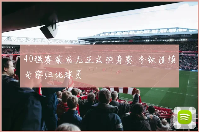 40强赛前或无正式热身赛 李铁谨慎考察归化球员