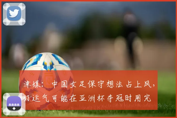 津媒：中国女足保守想法占上风，好运气可能在亚洲杯夺冠时用完