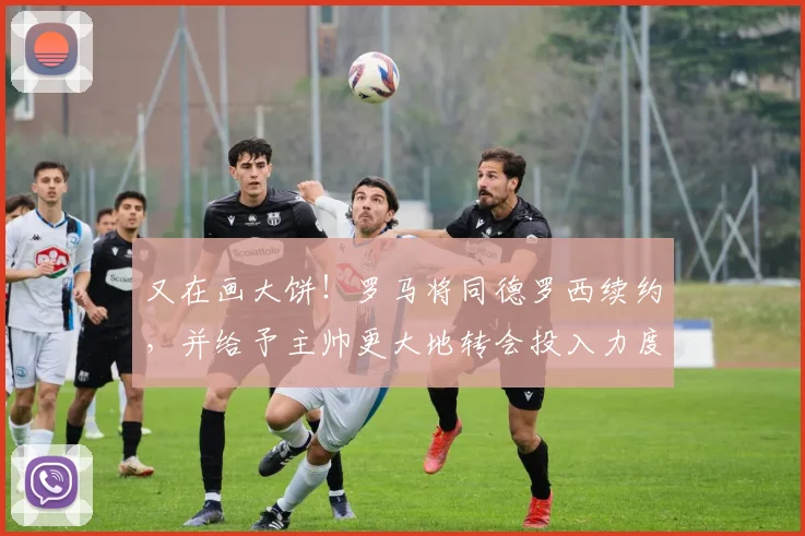 又在画大饼！罗马将同德罗西续约，并给予主帅更大地转会投入力度