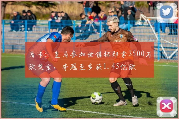 马卡：皇马参加世俱杯即拿3500万欧奖金，夺冠至多获1.45亿欧