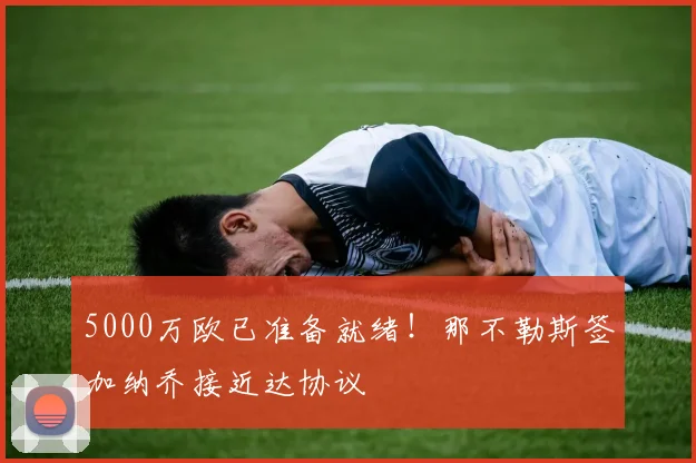 5000万欧已准备就绪！那不勒斯签加纳乔接近达协议