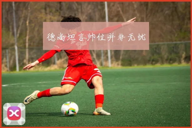 德尚坦言帅位并非无忧