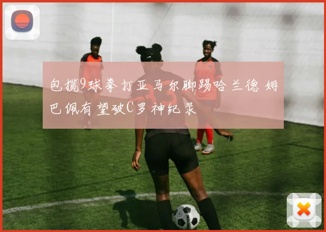 包揽9球拳打亚马尔脚踢哈兰德 姆巴佩有望破C罗神纪录