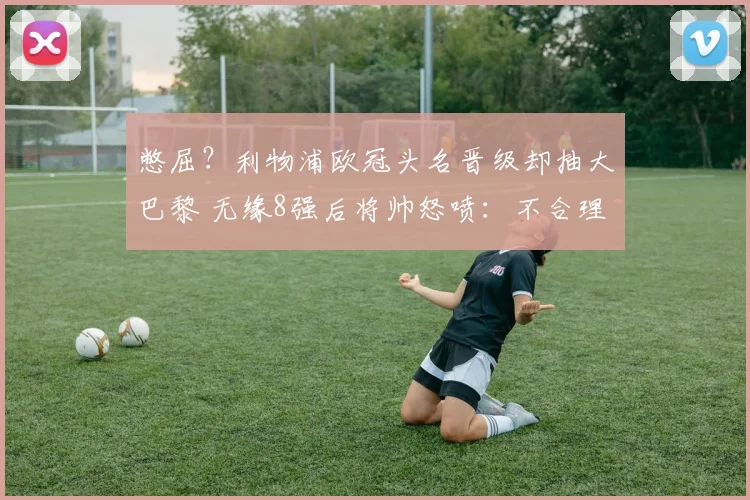 憋屈？利物浦欧冠头名晋级却抽大巴黎 无缘8强后将帅怒喷：不合理