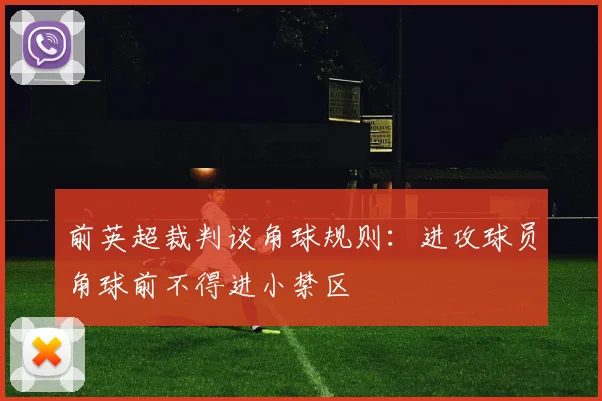 前英超裁判谈角球规则：进攻球员角球前不得进小禁区