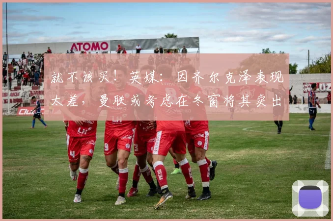 就不该买！英媒：因齐尔克泽表现太差，曼联或考虑在冬窗将其卖出