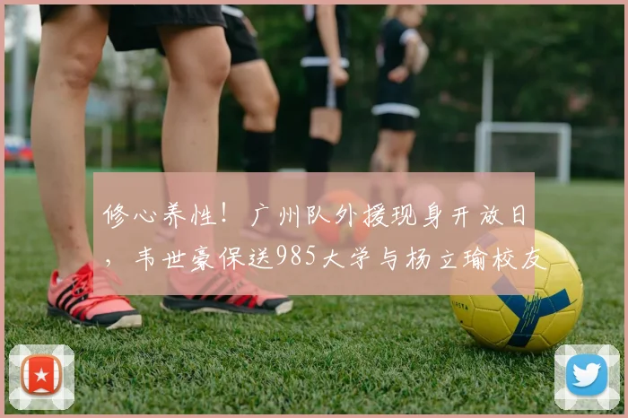 修心养性！广州队外援现身开放日，韦世豪保送985大学与杨立瑜校友