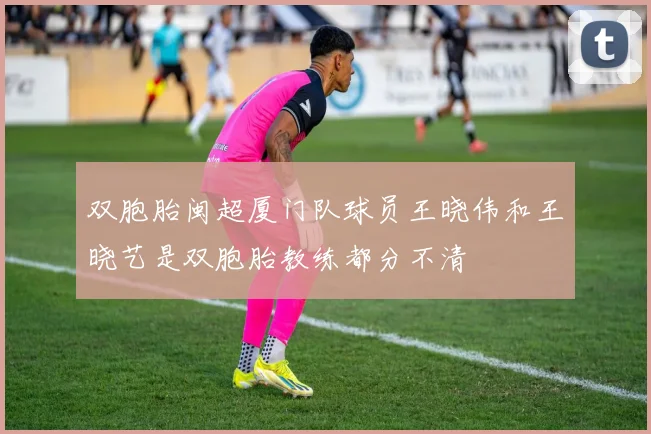 双胞胎闽超厦门队球员王晓伟和王晓艺是双胞胎教练都分不清