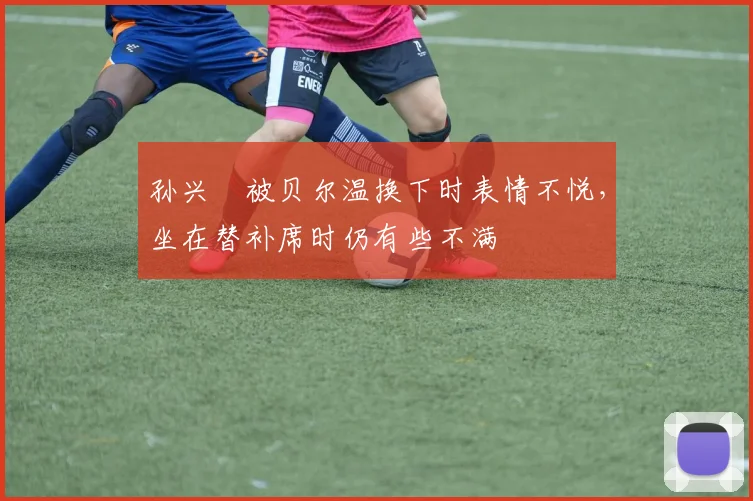 孙兴慜被贝尔温换下时表情不悦，坐在替补席时仍有些不满