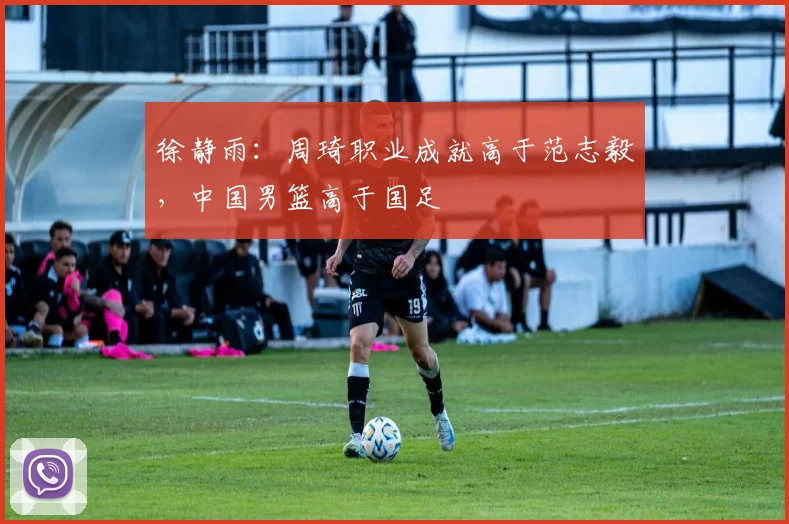 徐静雨：周琦职业成就高于范志毅，中国男篮高于国足