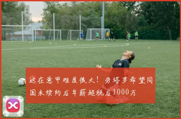这在意甲难度很大！劳塔罗希望同国米续约后年薪超税后1000万