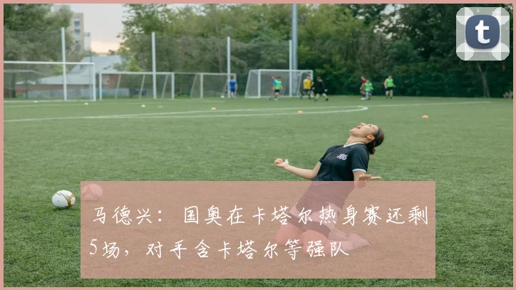 马德兴：国奥在卡塔尔热身赛还剩5场，对手含卡塔尔等强队