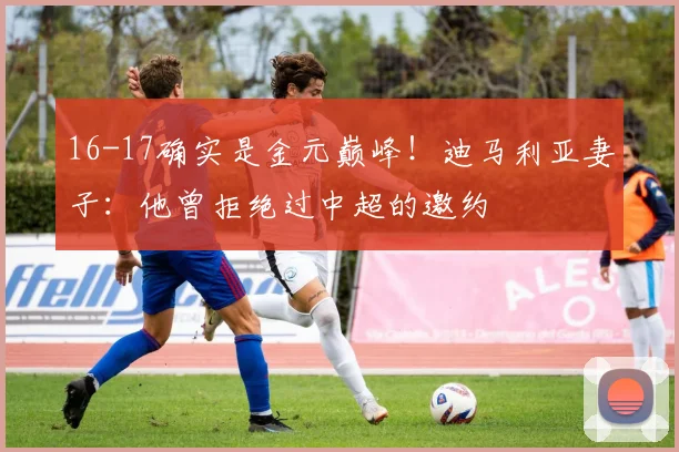 16-17确实是金元巅峰！迪马利亚妻子：他曾拒绝过中超的邀约