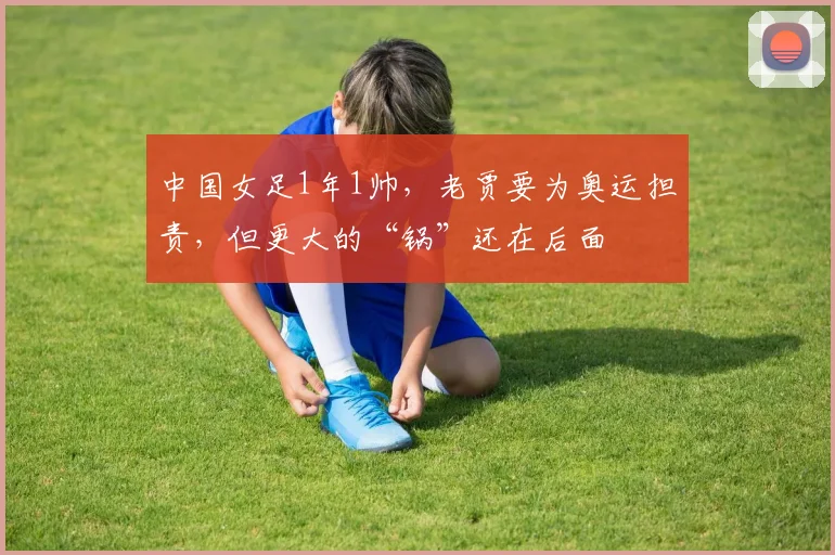 中国女足1年1帅，老贾要为奥运担责，但更大的“锅”还在后面