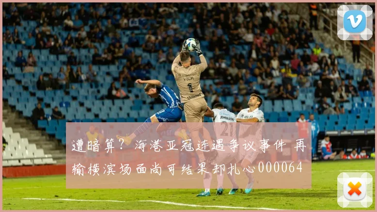 遭暗算？海港亚冠连遇争议事件 再输横滨场面尚可结果却扎心0000644