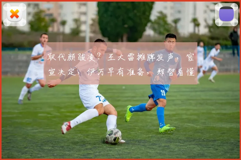 取代颜骏凌？王大雷摊牌发声，官宣决定，伊万早有准备，郑智看懂