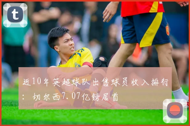 近10年英超球队出售球员收入排行：切尔西7.07亿镑居首
