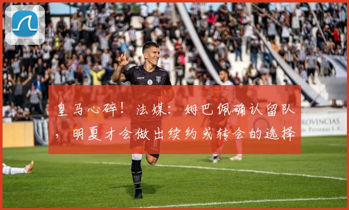 皇马心碎！法媒：姆巴佩确认留队，明夏才会做出续约或转会的选择