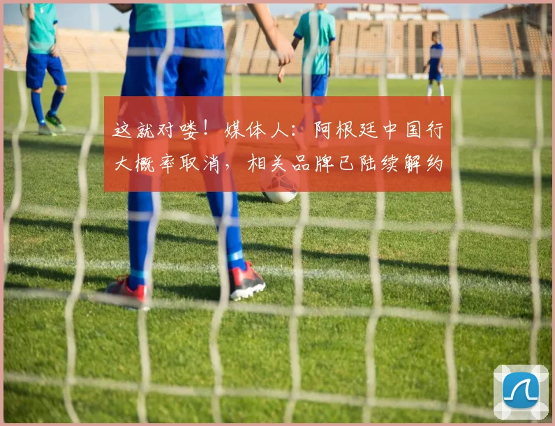 这就对喽！媒体人：阿根廷中国行大概率取消，相关品牌已陆续解约