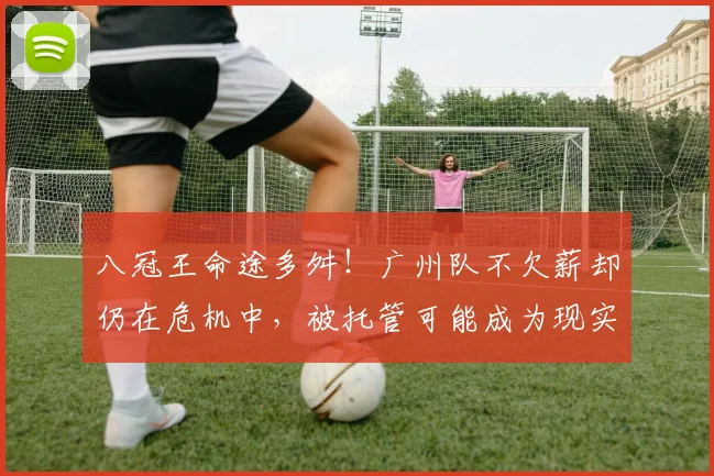 八冠王命途多舛！广州队不欠薪却仍在危机中，被托管可能成为现实