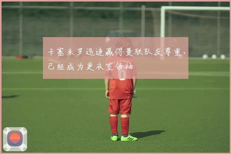 卡塞米罗迅速赢得曼联队友尊重，已经成为更衣室领袖