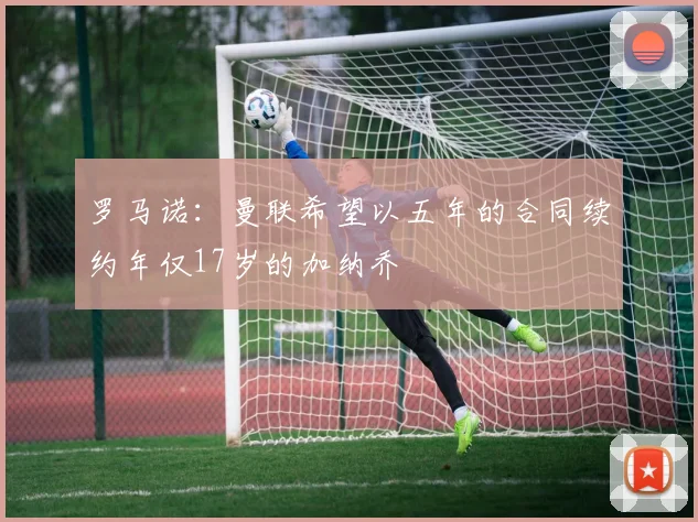 罗马诺：曼联希望以五年的合同续约年仅17岁的加纳乔