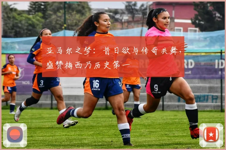 亚马尔之梦：昔日欲与传奇共舞，盛赞梅西乃历史第一