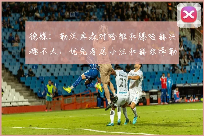 德媒：勒沃库森对哈维和滕哈赫兴趣不大，优先考虑小法和赫尔泽勒